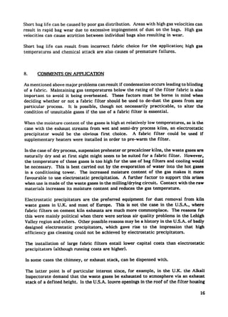 Short bag life can be caused by poor gas distribution. Areas with high gas velocities can
result in rapid bag wear due to excessive impingement     of dust on the bags. High gas
velocities can cause attrition between individual bags also resulting in wear.

Short bag life can result from incorrect  fabric choice for the application;            high gas
temperatures  and chemical attack are also causes of premature  failures.




8.     COMMENTS ON APPLICATION

As mentioned above major problems can result if condensation occws leading to blinding
of a fabric. Maintaining gas temperatures     below the rating of the filter fabric is also
important to avoid it being overheated. These factors must be borne in mind when
deciding whether or not a fabric filter should be used to de-dust the gases from any
particular  process.   It is possible, though not necessarily   practicable,  to alter the
condition of unsuitable gases if the use of a fabric filter is essential.

When the moisture content of the gases is high at relatively IOW temperatures, as is the
case with the exhaust streams from wet and semi-dry process kilns, an electrostatic
precipitator would be the obvious first choice.       A fabric filter could be used if
supplementary  heaters were installed in order to pre-warm the filter.

In the case of dry process, suspension preheater or precalciner kilns, the waste gases are
naturally dry and at first sight might seem to be suited for a fabric filter.      However,
the temperature     of these gases is too high for the use of bag fiIters and cooling would
be necessary.     This is best carried out by the evaporation    of water into the hot gases
in a conditioning tower. The increased moisture content of tie gas makes it more
favorable     to use electrostatic   precipitation. A further factor to support this arises
when use is made of the waste gases in the milling/drying     circuit.  Contact with the raw
materials increases its moisture content and reduces the gas temperature.

Electrostatic  precipitators     are the preferred   equipment   for dust removal from kiln
waste gases in U.K. and most of Europe.           This is not the case in the U.S. A., where
fabric filters on cement kiln exhausts are much more commonplace.               The reasons for
this were mainly political when there were serious air quality problems in the Lehigh
Valley region and others. Other possible reasons may be a history in the U.S.A. of badly
designed electrostatic      precipitators,  which gave rise to the impression         that high
efficiency gas cleaning could not be achieved by electrostatic        precipitators.

The installation      of large fabric filters entail lower capital   costs   than   electrostatic
precipitators    (although running costs are higher).

 In some cases the chimney, or exhaust stack, can be dispensed with.

 The latter point is of particular interest since, for example, in the U.K. the Alkali
 Inspectorate demand that the waste gases be exhausted to atmosphere via an exhaust
 stack of a defined height. In the U.S.A. louvre openings in the roof of the filter housing

                                                                                                    16
 