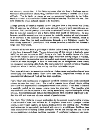 are currently    acceptable.   It has been suggested that the louvre discharge system
facilitates the location of a faulty bag, whereas when a chimney iS used the task is more
difficult.   This is likely to change as new environmental      legislation  in the U.S.A.
requires exhaust stacks to be installed on existing and new bag filter installations. This
is to enable the whole exhaust stream to be measured.

A large quantity of water is required to cool the gases from a dI’Yprocess kiln (about
200g of water per kg of clinker) and in some parts of the world such quantities       are not
available. Electrostatic  precipitation  can be extremely difficult k these circumstances
(due to high dust resistivity)    and a fabric filter then could be considered.      Its size
however would be excessive as the gas would be cooled by ambient air and thus result
in an increase in the quantity of gas to be treated.        The filter medium, which is
invariably glass fibre for such applications,      demands a low fikration     velocity for
satisfactory  operation - typically 0.5 -0.6 metres per minute and this also dictates a
large sized filter plant.

The waste air stream from a grate type of clinker cooler is very (h’y and the resistivity
of the dusts is generally high. The gas temperature    of this stream is typically about
300*C but this can increase to 500°C during a kiln flush. To enable the use of a filter
fitted with Nomex or polyester needle felt bags a method of cooling the gas is required.
Gas was cooled in the past using water sprays but most modern installations   incorporate
an air to air heat exchanger.   A cold air bleed may also be incorporated   in the circuit
for emergency use during a kiln flush. The coarse nature of the dust permits a filtration
velocity of about 1.5 m/min, thus making the filter relatively    compact.

Experience with water spray systems on existing clinker cooler applications has not been
encouraging  and where fabric filters have been used, temper~ture          control by the
automatic introduction of fresh air has been opted for.

Fabric filters and electrostatic precipitators have both been used to de-dust cement mill
exhaust streams for many years.       The trend is towards larger closed circuit milling
operations with separate mill and separator ventilation circuits.   Fresh feed to the mill
is partially  cooled by the coarse returns from the separator.        This together with
improved mill ventilation results in less cooling water being required during the milling
process. Hence most recent cement mill installations     have opted for bag filters to de-
dust the mill and separator circuits instead of precipitators.

The fabric filter finds its greatest application,  in the cement manufacturing       process,
in the removal of dust from ambient air. Examples of these are at conveyor transfer
points, on rail wagon tipplers, de-dusting loading chutes and venting silos. All these
applications can be successfully de-dusted with correctly sized filters.      Problems have
been encountered    de-dusting clinker conveyors     due to the passage into the filter of
glowing particies, which burn the filter elements.    A satisfactory  solution would seem




                                                                                           17
 