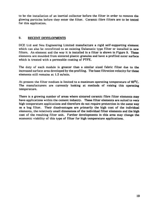 to be the installation of an inertial collector before the filter in order to remove the
glowing particles before they enter the filter. Ceramic fibre filters are to be tested
for this application.




9.    RECENT DEVELOPMENTS

DCE Ltd and Neu Engineering Limited manufacture a rigid self-supporting element
which can also be retrofitted to an existing Dalamatic type filter or installed in new
filters. An element and the way it is installed in a filter is shown in Figure 9. These
elements are moulded from sintered plastic granules and have a profiled outer surface
which is treated with a permeable coating of PTFE.

The duty of each module is greater than a similar sized fabric filter due to the
increased surface area developed by the profiling. The base filtration velocity for these
elements still remains at 1.5 m/min.

At present the filter medium is limited to a maximum operating temperature of 60°C.
The manufacturers are currentiy looking at methods of raising this operating
temperature.

There is a growing number of areas where sintered ceramic fibre filter elements may
have applications within the cement indus~.      These filter elements are suited to very
high temperature applications and therefore do not require protection in the same way
as a bag filter. Their disadvantages are primarily the high cost of the individual
elements, the relatively small dimensions of the individual filter elements and the high
cost of the resulting filter unit. Further developments in this area may change the
economic viability of this type of filter for high temperature applications.
 