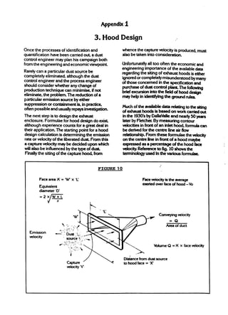Appendmi

                                                     3. Hood Design
Once the processes of identification and                      whence the capture VdOcity is produced, must
quantification have been carried o@ a dust                    also be taken into consideration.
control engineer may plan his campaign both
from the engineering and economic viewpoint                   Unfortunatdy d] too often the economic and
                                                              engineering irnpo~nce of the available*
Rarely can a particdar dust source be                         regardi~ the siting of CX&UXX hoods is either
completely eliminated, although the dust                      ignored or completely misunderstood by-
control engineer and the process engineer                     of those concerned in the specificationand
should consider whether any change of                         purchase of dust controI plant The fbllowing
production technique can minim-      if not                   brief excursion intothefieldofhtid~
eliminate, the problem. The reduction of a                    mayhelpinkktif@g               the-m~
particular emission source by either
suppression or containment is, in practice,
                                                              Muchoftheavaiktkdata         -tothesiting
often possible and usually repays investigation.
                                                              ofexhausthoods is based onw*atiti
The next step is to design the exhaust                        in the 1930’s by DaIlaWk and nearly 50 yeZWS
enclosure. Formulae for hood design do exis4                  later by Fletck By measuring contour
although experience counts for a great deal in                Velocities in fiontofaninletm         formula can
their application. The starting point for a hood              bederivedforthe centreiineairflow
design calculation is determining the emission                relatbmhip. From these formulae the ~
rate or velocity of the liberated d-   From this              onthecentre lineinfrontofa hood~
a capture velocity maybe decided upon which                       expressed asapcmtage           of thehoodface
willalso be influenced by the type of dust                        velocityReference tdg.lo
                                                                                         showsthe
FinaIfy the siting of the capture ~    from                       terminoiogyused inthevarious formulae


                                                      FIGURE 10

         Face areaX = W x ‘U                                                     Facevekityisthe average
                                                                                 exeftedoverfaceofhood-%
         Equivalent
         diameter ‘D*
              XWXL
              J  47



                                  w                                                 ~     conveying
                                                                                                  velocity
                                                                                              =Q
                         ‘: ..:../                                                          Areaf duct
                                                                                                o
                               ,,. . -
                               -...
                       --:-------
                            q
                                                 k
   Emission       _,;         ~u; ;,,.
                                       ,. , -
                                        :...
   veloc@                     source$~..-
                            y.”..“...... . .....
                             : ‘:.. ...:
                      / . ..:-: “.:”;..’.
                               “. ...:..
                                .:<,.                                                   lblume Q = q
                                                                                                   A   x faceVelocii
                                j. .?.,:
                                  .. .“
                                                                             -
                                 i
                                                                  Di&nce from dustsource
                            capture                               tohoodface=’X
                            Veiocityv
                                   ‘
 