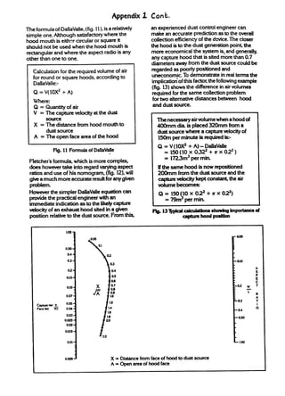 Appendix z Cont.
The formuia of DallaVaile,(fig. 11), is a relatively         an experienced dust contmi engineer can
sirnpie one. Although satisfactory where the                 make an accurate prediction as to the overall
hood mouth is eitk circuiar or square it                     coUection efficiency of the ckvice. The closer
should not be used when the hood mouth is                    the hood is to the dw generation Point the
~guiar       and where the aspect radio is any               more economical the system is,,and generally
other than one to one.                                       any capture hood that is sited more than 0.7
                                                             diameters away from the dust source could be
   Cakuiation for the required volume of air                  regarded as poorly positioned and
   for round or square hinds, according to                    uneconomic. To demonstrate in real terms the
   DallaVaile:-                                               inmiicatioriof this factoz the followingexample
                                                              (fig.13) shows the difference in air tilumes
   Q = V(10X2 + A)                                            required for the same collection problem
   Where:                                                     for two alternative distices between hood
   Q = Quantity of air                                        and dust source.
   V = The capture velocity at the dust
                                                                The necessary air volume when a hood of
   X = The distance from hood mouth to                          400mm dia. is placed 320mm from a
         dust source                                            dust source where a capture velocity of
   A = The open face area of the hood                           150m per minute is required is-
                                                                Q = V(10X2+ A) - DaUaWle
             Fig. 11 Formula of DallaVaIle
                                       q
                                                                  = 150(10 x 0322+ rr x 022 )
 Fletcher’s formula, which is more compiex                        = 1723m3 per mm.
 does however take into regard varying _                        Kthesamehoodi snowm_ed
 ratios and use of his nomogram, (fig. 12),will                 200mm from the dust source and the
 give a much more accurate resdtfor anygiven                    __~@~_~e~
 problem.                                                       IRAlmebecomes
 Howeverthe simpler DaUaVaUe     equation can                    Q=15010x022+rrx             O~)
 provide the practical engineer with an                            = 79m!l per *
 immediate indication as to the likelyc-
 vekityofanexhaust~tiba~n                                     F@.13-         CakuMons allowingimportanced
 position relativeto the dust SOUME.
                                   F-            *                          ---

                   LOO~

                           ,

                           1
                  0s ~
                   0.4-

                   03-                                                                             -0.!0
                                                                                                             A
                    02-                                                                                      s
                                                                                                             P
                   o.ls-                                                                                     E
                                                                                                             c
                                                                                                             T
                   0.10-

                   0.07-
                        .
                   0.06-
                   O.M “                                                                           -0.4
                   0.03-
                                                                                                   -030
                  O.oa -
                   Om -

                  0.015+


                   0.01“                                                                           -1.00
                        .

                               .
                  Oms ~                    X = Distance from face of hood to dust source
                                           A= Openareaofhoodface
 