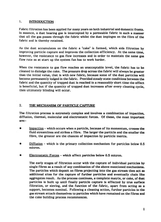 1.      INTRODUCTION

Fabric filtration has been applied for many years on both industrial and domestic fronts.
In essence, a dust bearing gas is intercepted   by a permeable fabric in such a manner
that all the gas passes through the fabric whilst the dust impinges on the fibre of the
fabric and is thereby retained.

As the dust accumulates     on the fabric a ‘cake’ is formed, which aids filtration   by
improving particle capture and improves the collection efficiency.   At the same the,
however, the resistance   to gas flow increases and in order to maintain the same gas
flow rate as at start Up the system fan has to work harder.

When the resistance     to gas flow reaches an unacceptable level, the fabric has to be
cleaned to dislodge the cake. The pressure drop across the fabric will always be greater
than the initial value, that is with new fabric, because some of the dust particles will
become permanently     lodged in the fabric. Provided steady state conditions between the
fabric and the quantity of trapped dust is reached in a reasonably short time the effect
is beneficial, but if the quantity of trapped dust increases after every cleaning cycle,
then ultimately bIinding will occur.




2.      THE MECHANISM OF PARTICLE CAPTURE

The filtration process is extremely compkx and invohms a combination   of impaction,
diffusion, thermal, molecular and electrostatic forces. Of these, the most important
are:-

q       ImRaction - which occurs when a particle, because of its momentum, crosses the
        fluid streamlines  and strikes a fibre. The larger the particle and the smaller the
        fibre, the greater are the chances of impaction by particle inertia.

q       Diffusion       - which is the primary   collection      mechanism   for particles   below 0.5
        micron.

q       Electrostatic      Forces   - which affect   particles    below 0.5 micron.

        The early stages of filtration occur with the capture of individual particles by
        single fibres as a result of any combination of the above mentioned mechanisms.
        The particles which deposit on fibres projecting into the gas stream then act as
        additional sites for the capture of further particles     and eventually  chain like
        aggregates r-ult.     As the process continues, a complete matrix, or cake, of dust
        particles is built up until finally particle capture is effected    by true surface
        filtration,  or sieving, and the function of the fabric, apart from acting as a
        support, becomes nominal. Following a cleaning action, further particles in the
        gas stream attach themselves to particles which have remained on the fibres and
        the cake building process recommences.



                                                                                                     1
 