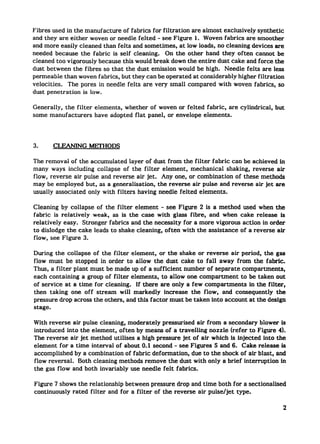 Fibres used in the manufacture of fabrics for filtration are almost exclusively synthetic
and they are either woven or needle felted - see Figure 1. Woven fabrics are smoother
and more easily cleaned than felts and sometimes, at low loads, no cleaning devices are
needed because the fabric is self cleaning.    On the other hand they often camot be
cleaned too vigorously because this would break down the entire dust cake and force the
dust between the fibres so that the dust emission would be high. Needle felts are less
permeable than woven fabrics, but they can be operated at considerably higher filtration
velocities.  The pores in needle felts are very small compared with woven fabrics, so
dust penetration is low.

Generally, the filter   elements, whether of woven or felted fabric, are cylindrical,   but
some manufacturers      have adopted flat panel, or envelope elements.




3.     CLEANING MEITIODS

The removal of the accumulated layer of dust from the filter fabric can be achieved in
many ways including collapse of the filter element, mechanical shaking, reverse air
flow, reverse air pulse and reverse air jet. Any one, or combination    of these methods
may be employed but, as a generalisation,   the reverse air pulse and reverse air jet are
usually associated only with filters having needle felted elements.

Cleaning by collapse of the fiker element - see Figure 2 is a method used when the
fabric is relatively weak, as is the case with glass fibre, and when cake release is
relatively easy. Stronger fabrics and the necessity for a more vigorous action in order
to dislodge the cake leads to shake cleaning, often with the assistance of a reverse air
flow, see Figure 3.

During the collapse of the filter ekment, or the shake or reverse air period, the gas
flow must be stopped in order to allow the dust cake to fall away from the fabric.
Thus, a filter plant must be made up of a sufficient number of separate compartments,
each containing a group of filter elements, to allow one compartment      to be taken out
of service at a time for cleaning.  If there are only a few compartments     in the filter,
then taking one off stream will markedly increase the flow, and consequently            the
pressure drop across the others, and this factor must be taken into account at the design
stage.

With reverse air pulse cleaning, moderately pressurised air from a secondary blower is
introduced into the element, often by means of a traveling    nozzle (refer to Figure 4).
The reverse air jet method utilises a high pressure jet of air which is injected into the
element for a time intwwai of about 0.1 second - see Figures 5 and 6. Cake release is
accomplished by a combination of fabric deformation,    due to the shock of air blast, and
flow reversal. Both cleaning methods remove the dust with only a brief interruption      in
the gas flow and both invariably use needle felt fabrics.

Figure 7 shows the relationship between pressure drop and time both for a sectionalised
continuously rated filter and for a filter of the reverse air puise/jet type.

                                                                                          2
 
