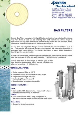 BAG FILTERS
Sparkler Bag Filters are designed for liquid filtration applications in practically all industries.
They have found a wide use as polishing filters and prefilters in a broad range of
applications. Our bag filters are available in four standard models and one mini serie, where
conventional single and double length filterbags can be fitted in.
Our bag filters are designed to the rigid Sparkler standards, for process conditions up to 10
bar. Cover closures which can be adapted to our bagfilters are state of the art manual or
automated quick cover closures, VEE-Clamp, Rathmann- or swing bolted construction,
depending on the size and model.
All filters can be designed custom made in accordance with the applicable pressure vessel
code, like Stoomwezen, TÜV and ASME including PED 97/23 and CE certification
Sparkler also offers a broad range of different types of filter
bags made of polypropylene, nylon, viscose, polyester and
teflon in a range from 1 to 1000 microns.
GENERAL FEATURES:
• Design pressure 10 bar at 100°C
• Perforated 316 SS support basket in every model
• Single or double length filter bags
• Multiple bag filters with cover lift
• Special designs or duplex units possible
DESIGN FEATURES:
Finish
• Stainless Steel: Electropolished and mechanically polished
or bead blasted depending on the model.
Closure
• Quick cover closures, VEE-Clamp, swing bolted or
Rathmann bolted depending on the size of the filterhousing.
Connections
• Screwed or flanged connections.
U.K.Office: Palmcroy House
387,London Road, Croydon
Surrey, CRO 3PB.
Phone: (+44) 020 8689 0863
Fax : (+44) 020 8689 6016
E-mail: info@sparkler-filters.co.uk
 