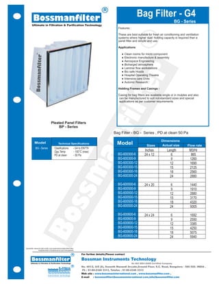 R

             Bossmanfilter                                                                                                                    Bag Filter - G4
                                                                                                                                                                               BG - Series
           Ultimate in Filtration & Purification Technology
                                                                                                                             Features :

                                                                                                                             These are best suitable for fresh air conditioning and ventilation




                                                                                                                                                 R
                                                                                                                             systems where higher dust holding capacity is required than a
                                                                                                                             panel filter and simple and use.

                                                                                                                             Applications

                                                                                                                               ¨ Clean rooms for micro component
                                                                                                                               ¨ Electronic manufacture & assembly
                                                                                                                               ¨ Aerospace Engineering
                                                                                                                               ¨ Bicharged atmosphere
                                                                                                                               ¨ Laminar flow workstations




                                                                                                                                          er
                                                                                                                               ¨ Bio safe Hoods
                                                                                                                               ¨ Hospital Operating Theatre
                                                                                                                               ¨ Intensive care Units
                                                                                                                               ¨ Automic Research

                                                                                                                             Holding Frames and Casings :

                                                                                                                             Casing for bag filters are available single or in mulples and also




                                                                                                                          t
                                                                                                                             can be manufactured to suit not-standard sizes and special
                                                                                                                             applications as per customer requirements




                                               Pleated Panel Filters
                                                    BP - Series
                                                                                                                      filBag Filter - BG - Series , PD at clean 50 Pa
                                                                                                          an
                                                                                                                                                                  Dimensions
                Model                                        Technical Specifications                                       Model                     Sizes       Actual size        Flow rate
                 BG - Series                          Clasifications                      - G4 to EN779
                                                      Opp.Temp                            - 100°C (max)                      B10-Series             Inches             Length          M3/Hr
                                                      PD at clean                         - 50 Pa                           BG-600300-6             24 x 12               6             865
                                                                                                                            BG-600300-9
                                                                                                                               Size-3                                     9            1260
                                                                                                                            BG-600300-12
                                                                                                                           Flow - 25 GPM                                 12            1690
                                                                                              m

                                                                                                                            BG-600300-15                                 15            2125
                                                                                                                            BG-600300-18
                                                                                                                            B20-SERIES                                   18            2560
                                                                                                                            BG-600300-24                                 24            2880
                                                                                                                               Size-4
                                                                                                                            BG-600500-6
                                                                                                                           Flow - 50 GPM            24 x 20                6            1440
                                                                       ss


                                                                                                                            BG-600500-9                                    9            1910
                                                                                                                            BG-600500-12                                  12            2880
                                                                                                                            BG-600500-15
                                                                                                                             B30-Series                                   15            3170
                                                                                                                            BG-600500-18                                  18            4320
                                                                                                                            BG-600500-24                                  24            5005
                                   Bo




                                                                                                                            BG-600600-6             24 x 24                6            1692
                                                                                                                            BG-600600-9                                    9            2550
                                                                                                                            BG-600600-12                                  12            3385
                                                                                                                            BG-600600-15                                  15            4250
                                                                                                                            BG-600600-18                                  18            5075
                                                                                                                            BG-600600-24                                  24            5940

Bossmanfilter reserves the right to modify, in any moment technical details without notice.
                      Accessories shown in the pictures are not a part of the equipments

                                                                                       R        For further details,Please contact

          Bossmanfilter                                                                         Bossman Instruments Technology
        Ultimate in Filtration & Purification Technology                                                                                  An ISO 9001:2008 Certified Company
                                                                                       R        No. 401/2, G/8 (A), Swastik Manandi Arcade,Ground Floor, S.C. Road, Bangalore - 560 020. INDIA .
                                                                                                Ph : 91-80-2346 3313, Telefax : 91-80-2346 3313
                                                                                                Web site : www.bossmaninternational.com , www.bossmanfilter.com ,
                                                                                                E-mail   : bossmanfilter@bossmaninternational.com,info@bossmanfilter.com
 