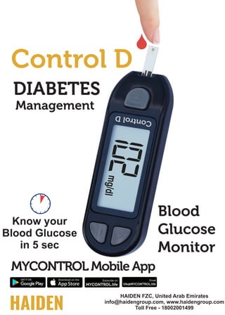 HAIDEN
Control D
MYCONTROL Mobile App
MYCONTROL.life
Subscribe on
DIABETES
HAIDEN FZC, United Arab Emirates
info@haidengroup.com, www.haidengroup.com
Toll Free - 18002001499
life@MYCONTROL.life
Email
Blood
Glucose
Monitor
Know your
Blood Glucose
in 5 sec
Management
 
