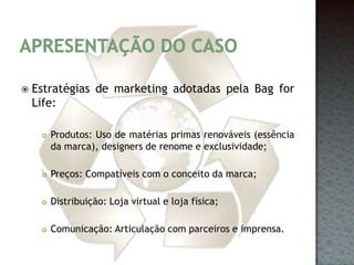 Apresentação do casoEstratégias de marketing adotadas pela Bag for Life:Produtos: Uso de matérias primas renováveis (essência da marca), designers de renome e exclusividade;Preços: Compatíveis com o conceito da marca;Distribuição: Loja virtual e loja física;Comunicação: Articulação com parceiros e imprensa.
