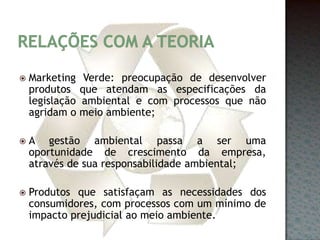 Relações com a teoriaMarketing Verde: preocupação de desenvolver produtos que atendam as especificações da legislação ambiental e com processos que não agridam o meio ambiente;A gestão ambiental passa a ser uma oportunidade de crescimento da empresa, através de sua responsabilidade ambiental;Produtos que satisfaçam as necessidades dos consumidores, com processos com um mínimo de impacto prejudicial ao meio ambiente.