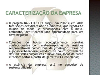 Caracterização da empresaO projeto BAG FOR LIFE surgiu em 2007 e em 2008 três sócias decidiram abrir a empresa, que ligadas ao mundo da moda, e preocupadas com o meio-ambiente, identificaram uma oportunidade para um novo negócio;Coleções de bolsas ecologicamente corretas confeccionadas com matérias-primas de resíduos reaproveitáveis como: lona de frontlight, fibras de algodão e bananeira, resíduos de couro proveniente das indústrias calçadistas e moveleira, lonas de barco e tecidos feitos a partir de garrafas PET recicladas;A essência da empresa está no conceito de sustentabilidade;
