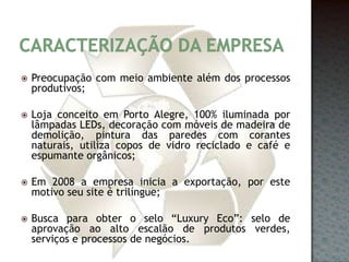 Caracterização da empresaPreocupação com meio ambiente além dos processos produtivos;Loja conceito em Porto Alegre, 100% iluminada por lâmpadas LEDs, decoração com móveis de madeira de demolição, pintura das paredes com corantes naturais, utiliza copos de vidro reciclado e café e espumante orgânicos;Em 2008 a empresa inicia a exportação, por este motivo seu site é trilíngue;Busca para obter o selo “Luxury Eco”: selo de aprovação ao alto escalão de produtos verdes, serviços e processos de negócios.