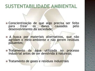 Sustentabilidade ambientalConscientização de que algo precisa ser feito para frear os danos causados pelo desenvolvimento da sociedade; A busca por materiais alternativos, que não agridam o meio-ambiente e não gerem resíduos poluentes; Tratamento da água utilizada no processo industrial antes de ser devolvida à natureza; Tratamento de gases e resíduos industriais