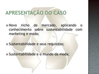 Apresentação do casoNovo nicho de mercado, aplicando o conhecimento sobre sustentabilidade com marketing e moda;Sustentabilidade e seus requisitos;Sustentabilidade e o mundo da moda;