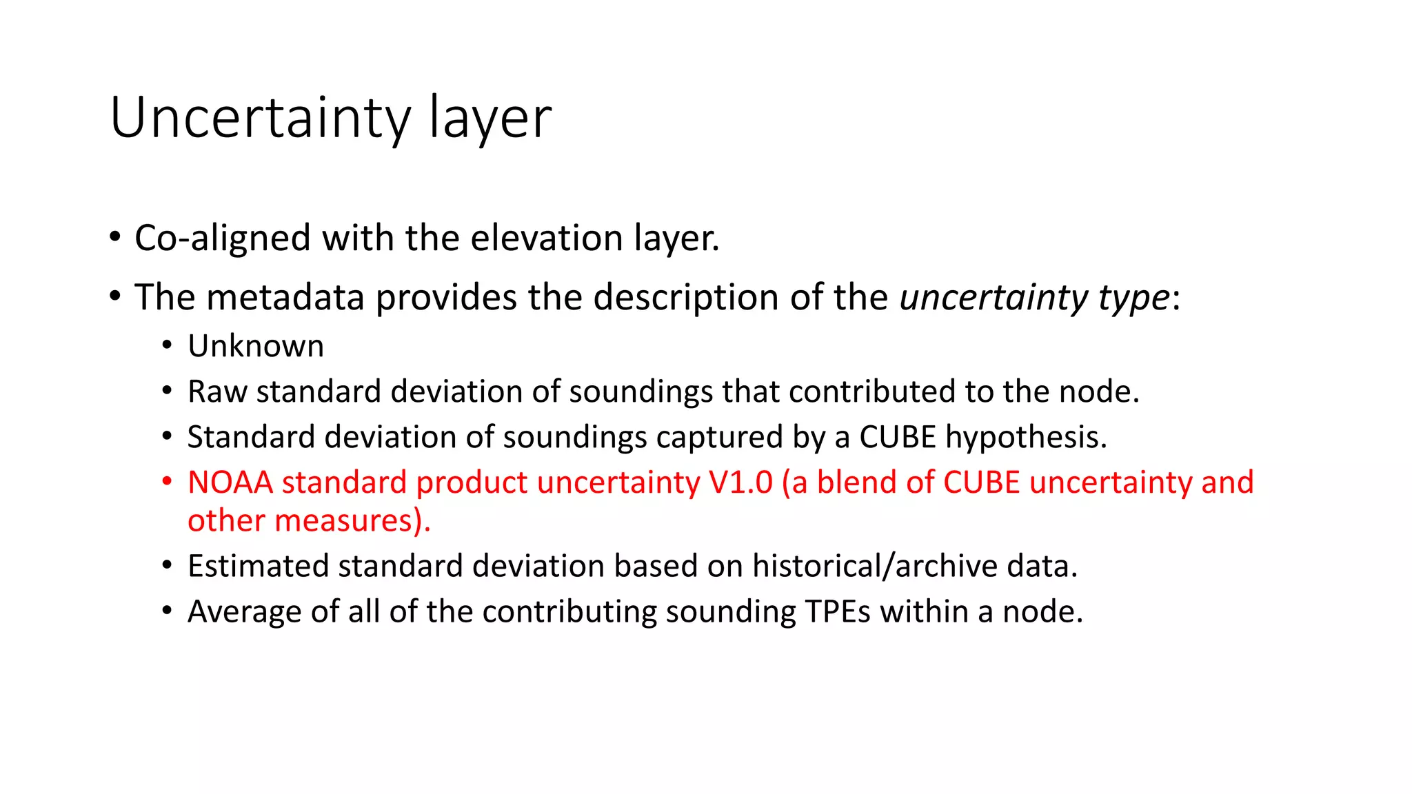 Uncertainty layer
• Co-aligned with the elevation layer.
• The metadata provides the description of the uncertainty type:
• Unknown
• Raw standard deviation of soundings that contributed to the node.
• Standard deviation of soundings captured by a CUBE hypothesis.
• NOAA standard product uncertainty V1.0 (a blend of CUBE uncertainty and
other measures).
• Estimated standard deviation based on historical/archive data.
• Average of all of the contributing sounding TPEs within a node.
 