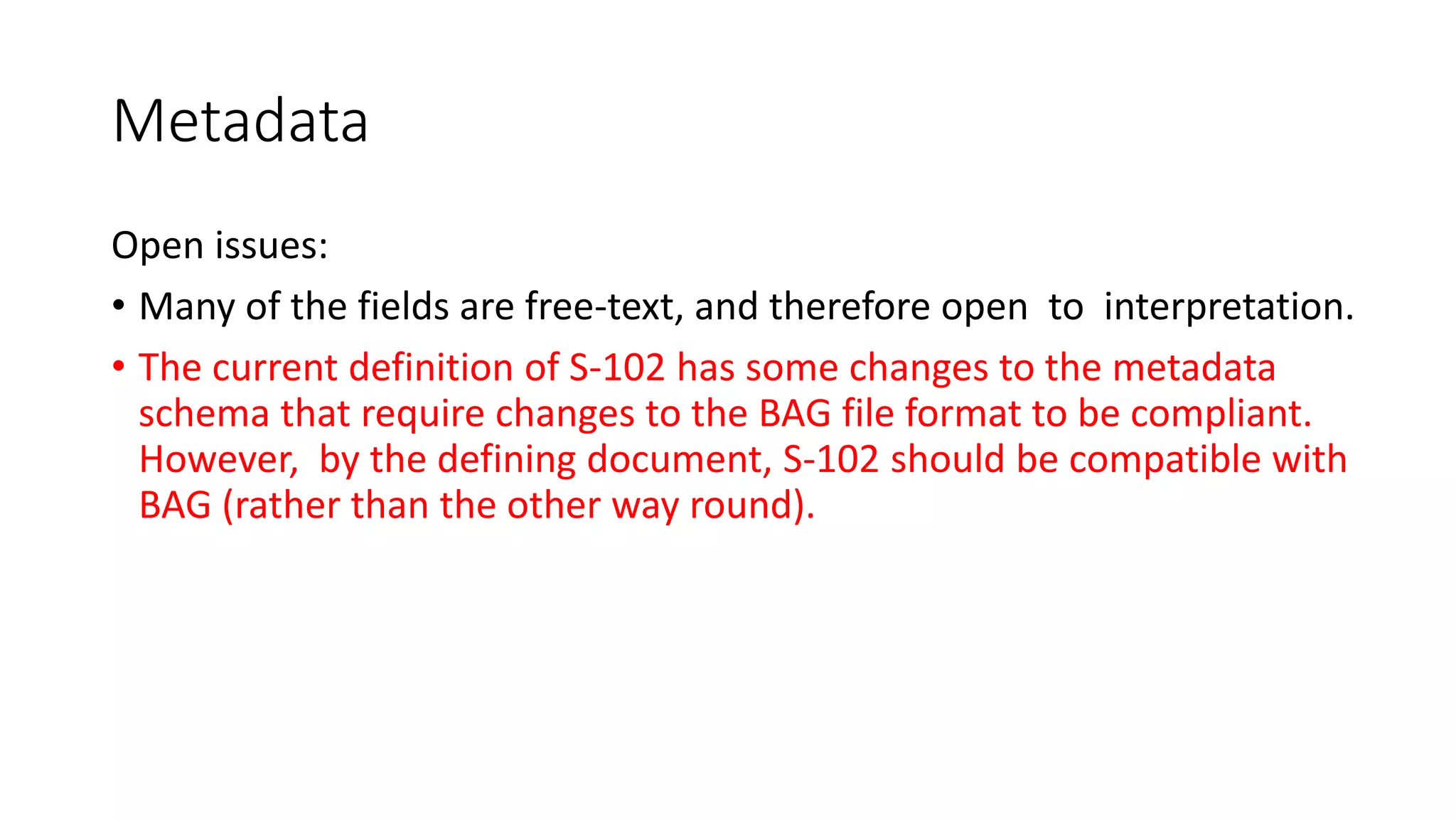 Metadata
Open issues:
• Many of the fields are free-text, and therefore open to interpretation.
• The current definition of S-102 has some changes to the metadata
schema that require changes to the BAG file format to be compliant.
However, by the defining document, S-102 should be compatible with
BAG (rather than the other way round).
 