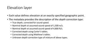 Elevation layer
• Each value defines elevation at an exactly specified geographic point.
• The metadata provides the description of the depth correction type:
• True depth, corrected for sound speed.
• Nominal depth at assumed sound speed of 1,500 m/s.
• Nominal depth at assumed sound speed of 4,800 ft/s.
• Corrected depth using Carter’s tables.
• Corrected depth using Matthew’s tables.
• Unknown depth correction type of mixture of above types.
 