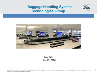 1
Baggage Handling System
Technologies Group
The information contained in this document is proprietary and confidential and for internal use only and may not be used, reproduced, published or distributed outside of JBT Corporation without the prior written
consent of an authorized representative of JBT Corporation.
Ryan Pulis
April 5, 2018
 