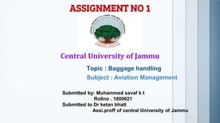 ASSIGNMENT NO 1
Central University of Jammu
Topic : Baggage handling
Subject : Aviation Management
Submitted by: Muhammed savaf k t
Rollno . 1800621
Submitted to Dr ketan bhatt
Assi.proff of central University of Jammu
 