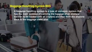 Baggage Handling System BHS
A baggage handling system is a type of conveyor system that
has the main purpose of carrying the luggage of an airplane
traveler to be loaded onto an airplane and then from the airplane
back to the baggage claim area.
 