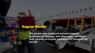 Baggage Handler
The person who loads and unloads baggage
(suitcases or luggage), and other cargo (airfreight,
mail, counter-to-counter packages) for transport via
aircraft.
 