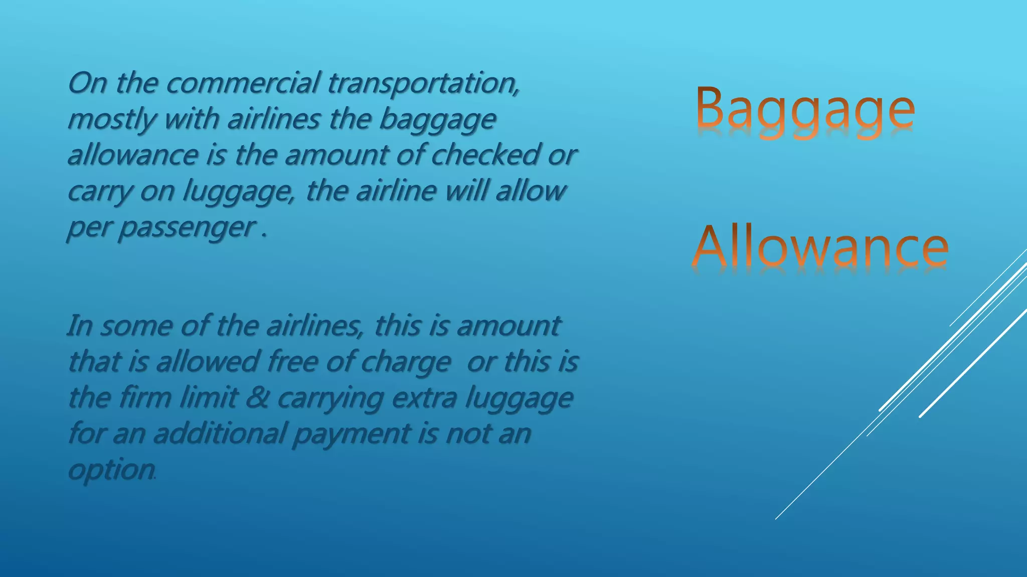On the commercial transportation,
mostly with airlines the baggage
allowance is the amount of checked or
carry on luggage, the airline will allow
per passenger .
In some of the airlines, this is amount
that is allowed free of charge or this is
the firm limit & carrying extra luggage
for an additional payment is not an
option.
 