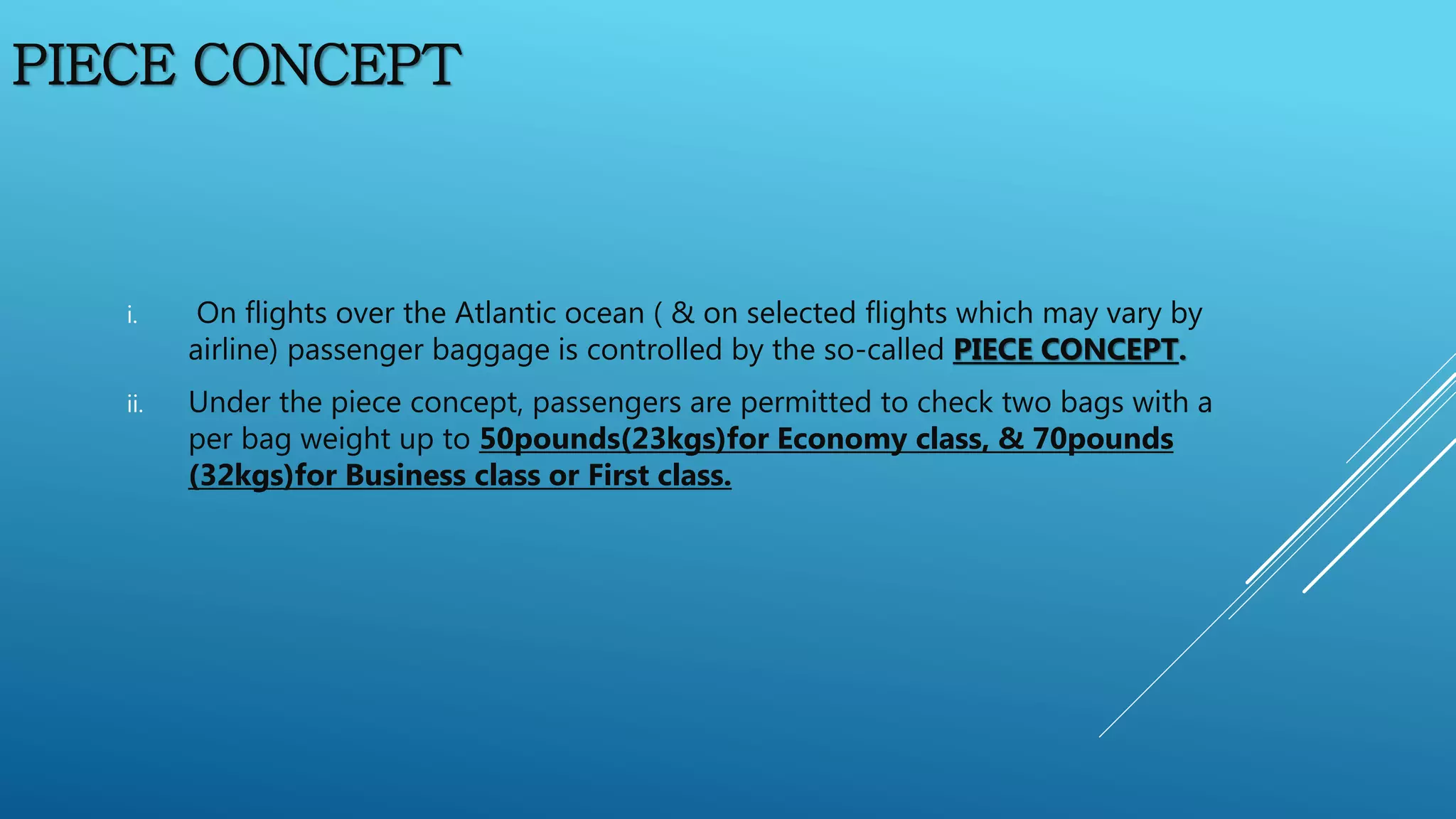 PIECE CONCEPT
i. On flights over the Atlantic ocean ( & on selected flights which may vary by
airline) passenger baggage is controlled by the so-called PIECE CONCEPT.
ii. Under the piece concept, passengers are permitted to check two bags with a
per bag weight up to 50pounds(23kgs)for Economy class, & 70pounds
(32kgs)for Business class or First class.
 