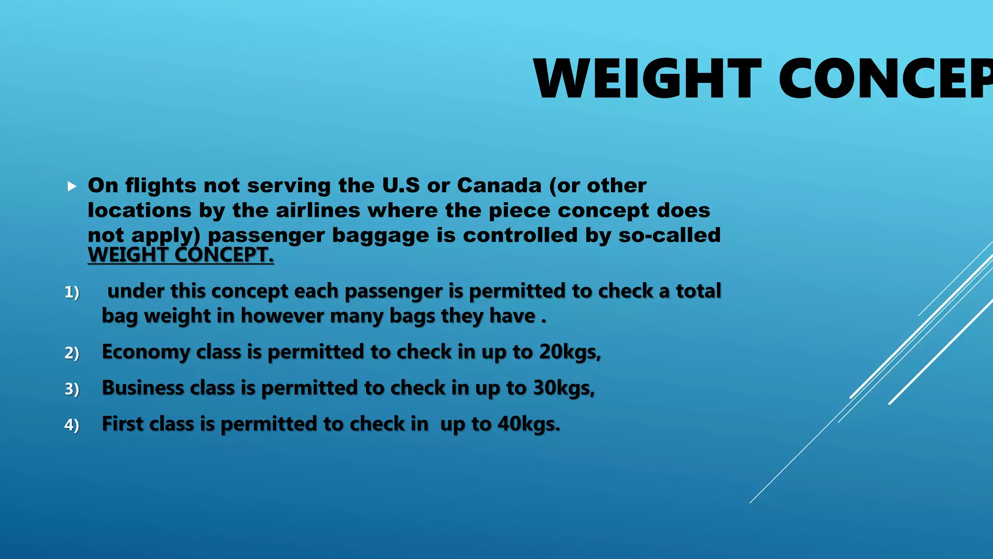 WEIGHT CONCEP
 On flights not serving the U.S or Canada (or other
locations by the airlines where the piece concept does
not apply) passenger baggage is controlled by so-called
WEIGHT CONCEPT.
1) under this concept each passenger is permitted to check a total
bag weight in however many bags they have .
2) Economy class is permitted to check in up to 20kgs,
3) Business class is permitted to check in up to 30kgs,
4) First class is permitted to check in up to 40kgs.
 