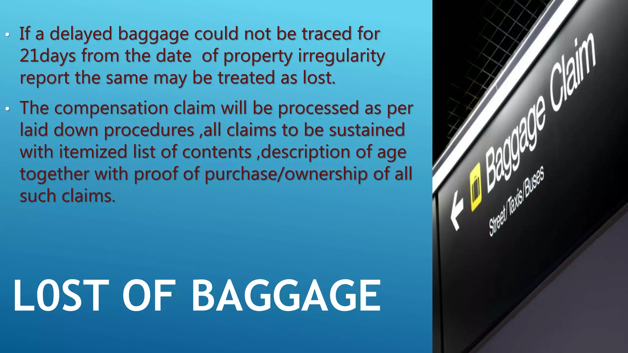 L0ST OF BAGGAGE
• If a delayed baggage could not be traced for
21days from the date of property irregularity
report the same may be treated as lost.
• The compensation claim will be processed as per
laid down procedures ,all claims to be sustained
with itemized list of contents ,description of age
together with proof of purchase/ownership of all
such claims.
 