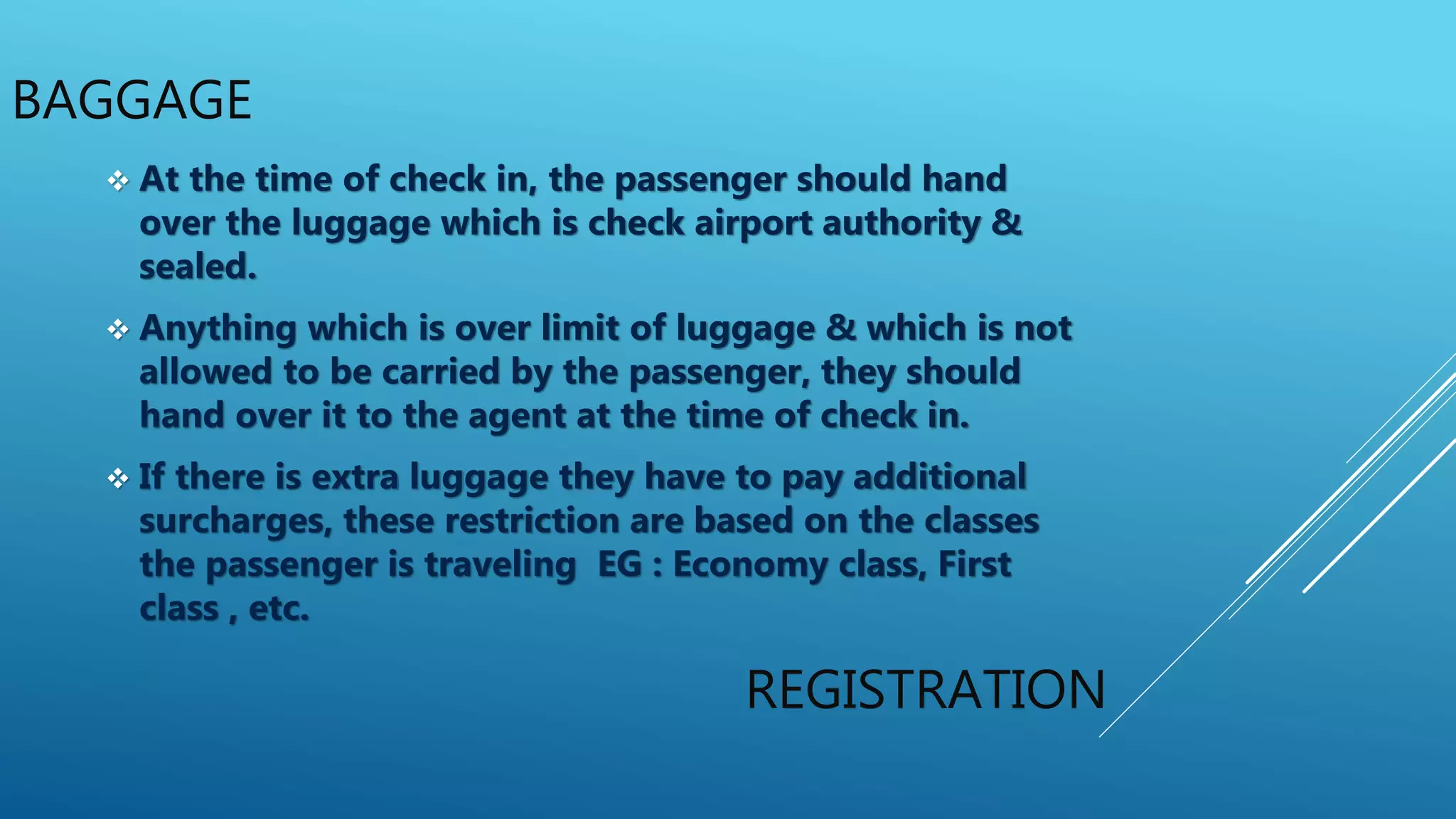 BAGGAGE
REGISTRATION
 At the time of check in, the passenger should hand
over the luggage which is check airport authority &
sealed.
 Anything which is over limit of luggage & which is not
allowed to be carried by the passenger, they should
hand over it to the agent at the time of check in.
 If there is extra luggage they have to pay additional
surcharges, these restriction are based on the classes
the passenger is traveling EG : Economy class, First
class , etc.
 