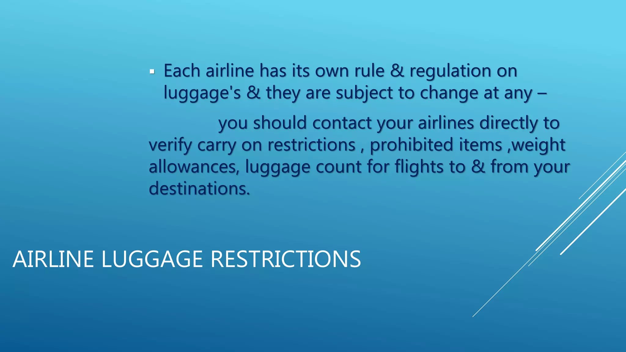 AIRLINE LUGGAGE RESTRICTIONS
 Each airline has its own rule & regulation on
luggage's & they are subject to change at any –
you should contact your airlines directly to
verify carry on restrictions , prohibited items ,weight
allowances, luggage count for flights to & from your
destinations.
 