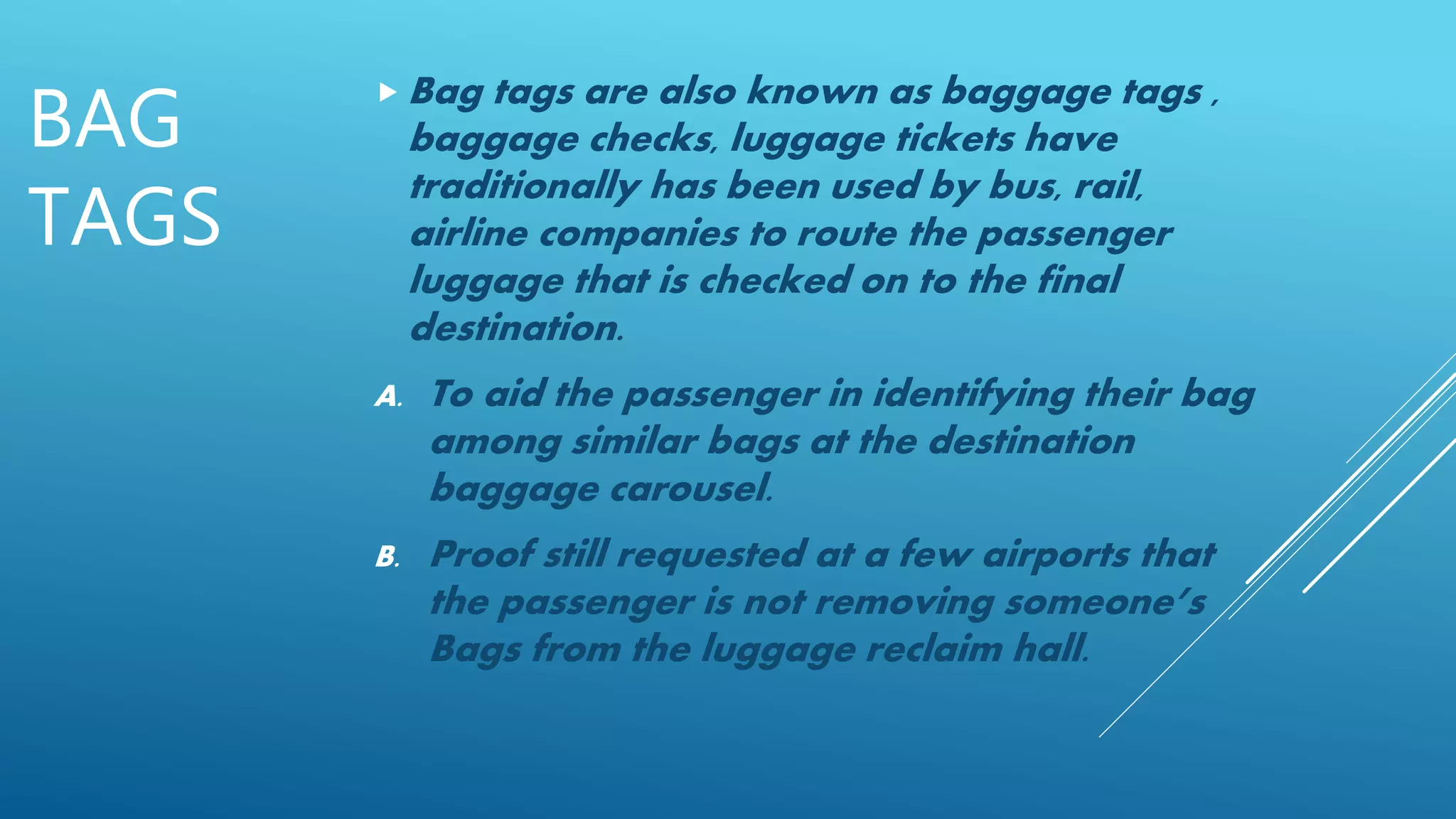 BAG
TAGS
 Bag tags are also known as baggage tags ,
baggage checks, luggage tickets have
traditionally has been used by bus, rail,
airline companies to route the passenger
luggage that is checked on to the final
destination.
A. To aid the passenger in identifying their bag
among similar bags at the destination
baggage carousel.
B. Proof still requested at a few airports that
the passenger is not removing someone’s
Bags from the luggage reclaim hall.
 