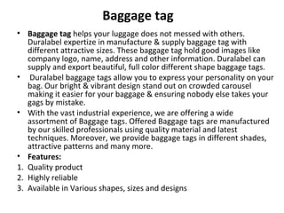 Baggage tag
• Baggage tag helps your luggage does not messed with others. 
Duralabel expertize in manufacture & supply baggage tag with 
different attractive sizes. These baggage tag hold good images like 
company logo, name, address and other information. Duralabel can 
supply and export beautiful, full color different shape baggage tags.
•  Duralabel baggage tags allow you to express your personality on your 
bag. Our bright & vibrant design stand out on crowded carousel 
making it easier for your baggage & ensuring nobody else takes your 
gags by mistake.
• With the vast industrial experience, we are offering a wide 
assortment of Baggage tags. Offered Baggage tags are manufactured 
by our skilled professionals using quality material and latest 
techniques. Moreover, we provide baggage tags in different shades, 
attractive patterns and many more. 
• Features:
1. Quality product
2. Highly reliable
3. Available in Various shapes, sizes and designs
 