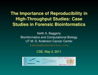 The Importance of Reproducibility in
  High-Throughput Studies: Case
 Studies in Forensic Bioinformatics
                Keith A. Baggerly
    Bioinformatics and Computational Biology
        UT M. D. Anderson Cancer Center
           kabagg@mdanderson.org

               CSE, May 3, 2011
 