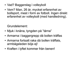 ●   Vad? Baggerslag i volleyboll
●   Vem? Man, 26 år, mycket erfarenhet av
    bollsport, mest i form av fotboll. Ingen direkt
    erfarenhet av volleyboll (med handledning).


    Grundelement:
●   Mjuk i knäna, tyngden på ”tårna”
●   Armarna i baggergrepp då bollen träffas
●   Armarna fortsatt raka då bollen träffats,
    armbågsleden böjs ej!
●   Kraften i lyftet kommer från benen!
 