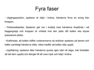 Fyra faser
- Utgångsposition; spelaren är böjd i knäna, händerna finns en aning från
kroppen.

- Förberedelsefas; Spelaren går ner i knäböj med händerna ihopförda i ett
baggergrepp och kroppen är vinklad mot den plats ditt bollen ska styras
(passarens plats).

- Kraftinsats; då bollen träffar underarmarna så sträcker spelaren på benen och
håller samtidigt händerna stilla, vilket medför att bollen slås uppåt.

- Uppföljning; spelaren låter händerna sjunka igen (det vill säga, inte fortsätter
att slå dem uppåt) och återgår till att vara mjuk och böjd i knäna.
 