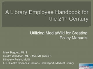 A Library Employee Handbook for the 21st Century Utilizing MediaWiki for Creating Policy Manuals Mark Baggett, MLIS  Deidra Woodson, MLS, MA, MT (ASCP) Kimberly Pullen, MLIS LSU Health Sciences Center – Shreveport, Medical Library 
