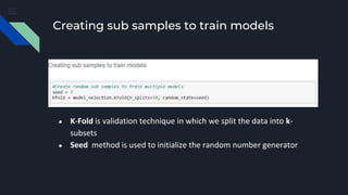 Creating sub samples to train models
● K-Fold is validation technique in which we split the data into k-
subsets
● Seed method is used to initialize the random number generator
 