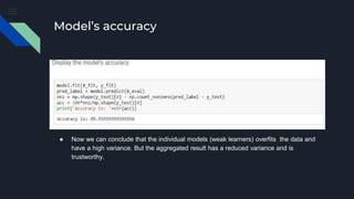 Model’s accuracy
● Now we can conclude that the individual models (weak learners) overfits the data and
have a high variance. But the aggregated result has a reduced variance and is
trustworthy.
 