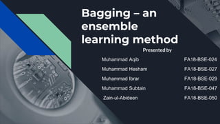 Bagging – an
ensemble
learning method
Presented by
Muhammad Aqib FA18-BSE-024
Muhammad Hesham FA18-BSE-027
Muhammad Ibrar FA18-BSE-029
Muhammad Subtain FA18-BSE-047
Zain-ul-Abideen FA18-BSE-050
 