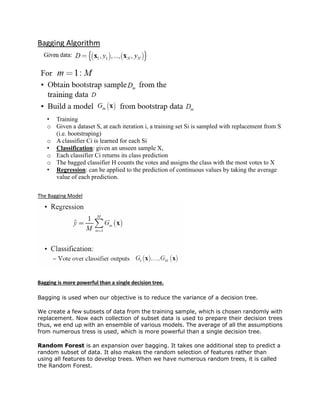 Bagging Algorithm
• Training
o Given a dataset S, at each iteration i, a training set Si is sampled with replacement from S
(i.e. bootstraping)
o A classifier Ci is learned for each Si
• Classification: given an unseen sample X,
o Each classifier Ci returns its class prediction
o The bagged classifier H counts the votes and assigns the class with the most votes to X
• Regression: can be applied to the prediction of continuous values by taking the average
value of each prediction.
The Bagging Model
Bagging is more powerful than a single decision tree.
Bagging is used when our objective is to reduce the variance of a decision tree.
We create a few subsets of data from the training sample, which is chosen randomly with
replacement. Now each collection of subset data is used to prepare their decision trees
thus, we end up with an ensemble of various models. The average of all the assumptions
from numerous tress is used, which is more powerful than a single decision tree.
Random Forest is an expansion over bagging. It takes one additional step to predict a
random subset of data. It also makes the random selection of features rather than
using all features to develop trees. When we have numerous random trees, it is called
the Random Forest.
 
