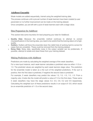 AdaBoost Ensemble
Weak models are added sequentially, trained using the weighted training data.
The process continues until a pre-set number of weak learners have been created (a user
parameter) or no further improvement can be made on the training dataset.
Once completed, you are left with a pool of weak learners each with a stage value.
Data Preparation for AdaBoost
This section lists some heuristics for best preparing your data for AdaBoost.
• Quality Data: Because the ensemble method continues to attempt to correct
misclassifications in the training data, you need to be careful that the training data is of a high-
quality.
• Outliers: Outliers will force the ensemble down the rabbit hole of working hard to correct for
cases that are unrealistic. These could be removed from the training dataset.
• Noisy Data: Noisy data, specifically noise in the output variable can be problematic. If
possible, attempt to isolate and clean these from your training dataset.
Making Predictions with AdaBoost
Predictions are made by calculating the weighted average of the weak classifiers.
For a new input instance, each weak learner calculates a predicted value as either +1.0 or -
1.0. The predicted values are weighted by each weak learners stage value. The prediction
for the ensemble model is taken as a the sum of the weighted predictions. If the sum is
positive, then the first class is predicted, if negative the second class is predicted.
For example, 5 weak classifiers may predict the values 1.0, 1.0, -1.0, 1.0, -1.0. From a
majority vote, it looks like the model will predict a value of 1.0 or the first class. These same
5 weak classifiers may have the stage values 0.2, 0.5, 0.8, 0.2 and 0.9 respectively.
Calculating the weighted sum of these predictions results in an output of -0.8, which would
be an ensemble prediction of -1.0 or the second class.
 