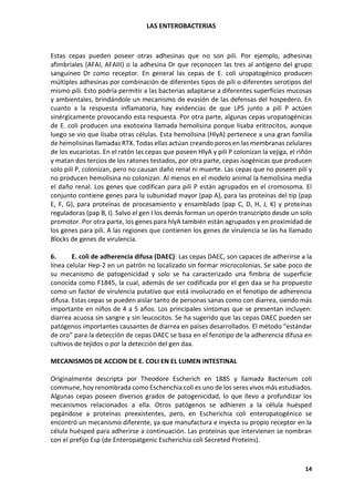LAS ENTEROBACTERIAS
14
Estas cepas pueden poseer otras adhesinas que no son pili. Por ejemplo, adhesinas
afimbriales (AFAI, AFAIII) o la adhesina Dr que reconocen las tres al antígeno del grupo
sanguíneo Dr como receptor. En general las cepas de E. coli uropatogénico producen
múltiples adhesinas por combinación de diferentes tipos de pili o diferentes serotipos del
mismo pili. Esto podría permitir a las bacterias adaptarse a diferentes superficies mucosas
y ambientales, brindándole un mecanismo de evasión de las defensas del hospedero. En
cuanto a la respuesta inflamatoria, hay evidencias de que LPS junto a pili P actúen
sinérgicamente provocando esta respuesta. Por otra parte, algunas cepas uropatogénicas
de E. coli producen una exotoxina llamada hemolisina porque lisaba eritrocitos, aunque
luego se vio que lisaba otras células. Esta hemolisina (HlyA) pertenece a una gran familia
de hemolisinas llamadas RTX. Todas ellas actúan creando poros en las membranas celulares
de los eucariotas. En el ratón las cepas que poseen HlyA y pili P colonizan la vejiga, el riñón
y matan dos tercios de los ratones testados, por otra parte, cepas isogénicas que producen
solo pili P, colonizan, pero no causan daño renal ni muerte. Las cepas que no poseen pili y
no producen hemolisina no colonizan. Al menos en el modelo animal la hemolisina media
el daño renal. Los genes que codifican para pili P están agrupados en el cromosoma. El
conjunto contiene genes para la subunidad mayor (pap A), para las proteínas del tip (pap
E, F, G), para proteínas de procesamiento y ensamblado (pap C, D, H, J, K) y proteínas
reguladoras (pap B, I). Salvo el gen I los demás forman un operón transcripto desde un solo
promotor. Por otra parte, los genes para hlyA también están agrupados y en proximidad de
los genes para pili. A las regiones que contienen los genes de virulencia se las ha llamado
Blocks de genes de virulencia.
6. E. coli de adherencia difusa (DAEC): Las cepas DAEC, son capaces de adherirse a la
línea celular Hep-2 en un patrón no localizado sin formar microcolonias. Se sabe poco de
su mecanismo de patogenicidad y solo se ha caracterizado una fimbria de superficie
conocida como F1845, la cual, además de ser codificada por el gen daa se ha propuesto
como un factor de virulencia putativo que está involucrado en el fenotipo de adherencia
difusa. Estas cepas se pueden aislar tanto de personas sanas como con diarrea, siendo más
importante en niños de 4 a 5 años. Los principales síntomas que se presentan incluyen:
diarrea acuosa sin sangre y sin leucocitos. Se ha sugerido que las cepas DAEC pueden ser
patógenos importantes causantes de diarrea en países desarrollados. El método “estándar
de oro” para la detección de cepas DAEC se basa en el fenotipo de la adherencia difusa en
cultivos de tejidos o por la detección del gen daa.
MECANISMOS DE ACCION DE E. COLI EN EL LUMEN INTESTINAL
Originalmente descripta por Theodore Escherich en 1885 y llamada Bacterium coli
commune, hoy renombrada como Escherichia coli es uno de los seres vivos más estudiados.
Algunas cepas poseen diversos grados de patogenicidad, lo que llevo a profundizar los
mecanismos relacionados a ella. Otros patógenos se adhieren a la célula huésped
pegándose a proteínas preexistentes, pero, en Escherichia coli enteropatogénico se
encontró un mecanismo diferente, ya que manufactura e inyecta su propio receptor en la
célula huésped para adherirse a continuación. Las proteínas que intervienen se nombran
con el prefijo Esp (de Enteropatgenic Escherichia coli Secreted Proteins).
 