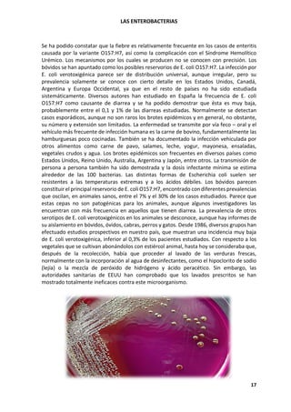 LAS ENTEROBACTERIAS
17
Se ha podido constatar que la fiebre es relativamente frecuente en los casos de enteritis
causada por la variante O157:H7, así como la complicación con el Síndrome Hemolítico
Urémico. Los mecanismos por los cuales se producen no se conocen con precisión. Los
bóvidos se han apuntado como los posibles reservorios de E. coli O157:H7. La infección por
E. coli verotoxigénica parece ser de distribución universal, aunque irregular, pero su
prevalencia solamente se conoce con cierto detalle en los Estados Unidos, Canadá,
Argentina y Europa Occidental, ya que en el resto de países no ha sido estudiada
sistemáticamente. Diversos autores han estudiado en España la frecuencia de E. coli
O157:H7 como causante de diarrea y se ha podido demostrar que ésta es muy baja,
probablemente entre el 0,1 y 1% de las diarreas estudiadas. Normalmente se detectan
casos esporádicos, aunque no son raros los brotes epidémicos y en general, no obstante,
su número y extensión son limitados. La enfermedad se transmite por vía feco – oral y el
vehículo más frecuente de infección humana es la carne de bovino, fundamentalmente las
hamburguesas poco cocinadas. También se ha documentado la infección vehiculada por
otros alimentos como carne de pavo, salames, leche, yogur, mayonesa, ensaladas,
vegetales crudos y agua. Los brotes epidémicos son frecuentes en diversos países como
Estados Unidos, Reino Unido, Australia, Argentina y Japón, entre otros. La transmisión de
persona a persona también ha sido demostrada y la dosis infectante mínima se estima
alrededor de las 100 bacterias. Las distintas formas de Escherichia coli suelen ser
resistentes a las temperaturas extremas y a los ácidos débiles. Los bóvidos parecen
constituir el principal reservorio de E. coli O157:H7, encontrado con diferentes prevalencias
que oscilan, en animales sanos, entre el 7% y el 30% de los casos estudiados. Parece que
estas cepas no son patogénicas para los animales, aunque algunos investigadores las
encuentran con más frecuencia en aquellos que tienen diarrea. La prevalencia de otros
serotipos de E. coli verotoxigénicos en los animales se desconoce, aunque hay informes de
su aislamiento en bóvidos, óvidos, cabras, perros y gatos. Desde 1986, diversos grupos han
efectuado estudios prospectivos en nuestro país, que muestran una incidencia muy baja
de E. coli verotoxigénica, inferior al 0,3% de los pacientes estudiados. Con respecto a los
vegetales que se cultivan abonándolos con estiércol animal, hasta hoy se consideraba que,
después de la recolección, había que proceder al lavado de las verduras frescas,
normalmente con la incorporación al agua de desinfectantes, como el hipoclorito de sodio
(lejía) o la mezcla de peróxido de hidrógeno y ácido peracético. Sin embargo, las
autoridades sanitarias de EEUU han comprobado que los lavados prescritos se han
mostrado totalmente ineficaces contra este microorganismo.
 