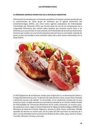 LAS ENTEROBACTERIAS
18
EL SÍNDROME UREMICO HEMOLITICO EN LA REPUBLICA ARGENTINA
Últimamente ha tomado gran connotación periodística el impacto sanitario producido por
la contaminación de cierto grupo de alimentos por el agente Escherichia coli
enterohemorrágica (EHEC), uno entre tantos agentes productores de Enfermedades
Transmitidas por Alimentos (ETA), que forman parte de uno de los componentes de la
Inseguridad Alimentaria que vivimos todos aquellos que tenemos acceso físico a los
alimentos (y a consumirlos). En este contexto, los Profesionales de las Ciencias Veterinarias
tenemos que cumplir con una función educativa esencial hacia la comunidad, tratando de
poner un poco de claridad a tanta confusión sobre este y otros temas relacionados con la
Salud Pública.
La FAO (Organismo de las Naciones Unidas para la Agricultura y la Alimentación) define a
la Seguridad Alimentaria como “el derecho de toda persona a tener acceso físico ilimitado
a alimentos inocuos y de calidad.” En tal sentido, en las condiciones actuales por las que
atraviesa el país, no debe extrañarnos la prevalencia elevada de un número indeterminado
de Enfermedades de Transmisión Alimentaria de las cuales carecemos, en muchos casos,
de estadísticas serias. Según el Sistema Nacional de Vigilancia Epidemiológica (SINAVE) del
Ministerio de Salud de la Nación Argentina, durante el 2016, fueron notificados 724.680
episodios de diarreas en nuestro país, de los cuales 427.245 ocurrieron en menores de 5
años. Las más afectadas fueron las provincias de Buenos Aires, Salta, Jujuy, Santa Fe, Chaco,
Tucumán, Misiones, Formosa y San Juan.
 