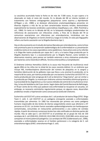 LAS ENTEROBACTERIAS
20
La casuística acumulada hasta la fecha es de más de 7.500 casos, lo que supera a lo
observado en todo el resto del mundo. En la década del 80 se intenta también el
tratamiento con factores antiagregantes plaquetarios como aspirina y dipiridamole
(O'Regan y col., 1980) y se destacan alteraciones anatomopatológicas presentes en
diversos órganos a más de las ya bien caracterizadas lesiones renales, destacándose
especialmente las lesiones cerebrales y pancreáticas (Upadhyaya y col., 1969, Preimhak y
col., 1984). En tanto en la década del 60, en la búsqueda etiológica predominaban las
referencias de asociaciones con infecciones virales, a fines de la década del 70 se
comunican asociaciones con infecciones por enterobacterias, iniciándose con las
observaciones de Shigelosis en Centro América y luego en la India. En este país Ragupathv
refiere una fuerte asociación con la Shigella disentería tipo 1.
Hoy en día se presenta así el estudio de toxinas liberadas por enterobacterias, como la línea
más promisoria para la comprensión epidemiológica de la enfermedad en su presentación
endémica tanto en los casos esporádicos como epidémicos. Hasta ahora esto se ha referido
a la Shiga-like toxina producida por cepas de E. coli y a la toxina Shiga producida por la
Shigella disentería tipo 1 y ocasionalmente por la Shigella flexneri, como también lo
observamos nosotros, pero parece ser también extensivo a otras citotoxinas producidas
por bacterias como Clostridium difficile, Yersinia enterocolítica y Campilobacter.
El Síndrome Urémico Hemolítico (SUH) es la causa más frecuente de insuficiencia renal
aguda (IRA) en los niños (en la mitad de los casos necesita diálisis). Es un síndrome que
incluye IRA, trombocitopenia (disminución del número de plaquetas en la sangre) y
hemólisis (destrucción de los glóbulos rojos que lleva a una anemia) Es producido, en la
mayoría de los casos, por toxinas producidas por una bacteria: Escherichia coli O157:H7. La
toxina producida por este serogrupo de E coli se denomina “shiga toxina”, por ser similar a
la producida por Shigella. La muerte por síndrome urémico hemolítico disminuyó gracias a
la precocidad de los diagnósticos y a los nuevos métodos de control de la insuficiencia renal.
Hoy, la tasa de letalidad es del 2 por ciento. Según datos del Comité Nacional de Nefrología,
el 70 por ciento de los niños que padecen esta enfermedad se recuperan sin secuelas, sin
embargo, es necesario controlarlos regularmente porque, en algunos casos, desarrollan
problemas renales o hipertensión como consecuencia tardía del síndrome.
Escherichia coli O157:H7 y otros serotipos de E. coli productor de toxina Shiga (STEC: Shiga
Toxin E. coli). E. coli O157:H7 es un patógeno emergente asociado a enfermedades
transmitidas por alimentos. En 1982 fue reconocido por primera vez como patógeno
humano responsable de dos brotes de diarrea sanguinolenta severa que afectaron a 47
personas en EE.UU. Los brotes fueron asociados epidemiológicamente con hamburguesas
contaminadas, consumidas en restaurantes pertenecientes a una cadena de comidas
rápidas. A partir de entonces numerosos brotes han sido notificados en distintas partes del
mundo. Hoy se sabe que E. coli O157:H7 es el prototipo de un grupo de más de 150
serotipos de E. coli (O26:H11; O103:H2; O111:NM; O113:H21; O145:NM; entre otros) que
comparten el mismo potencial patogénico. Los serotipos de STEC (Calderwood y col., 1996),
asociados a enfermedades severas en el hombre pertenecen a la categoría de E. coli
enterohemorrágico (EHEC: enterohemorrhagic E. coli).
 
