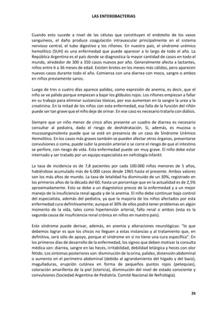 LAS ENTEROBACTERIAS
26
Cuando esto sucede a nivel de las células que constituyen el endotelio de los vasos
sanguíneos, el daño produce coagulación intravascular principalmente en el sistema
nervioso central, el tubo digestivo y los riñones. En nuestro país, el síndrome urémico
hemolítico (SUH) es una enfermedad que puede aparecer a lo largo de todo el año. La
República Argentina es el país donde se diagnostica la mayor cantidad de casos en todo el
mundo, alrededor de 300 a 350 casos nuevos por año. Generalmente afecta a lactantes,
niños entre 6 a 36 meses de edad. Existen brotes en los meses más cálidos, pero aparecen
nuevos casos durante todo el año. Comienza con una diarrea con moco, sangre o ambos
en niños previamente sanos.
Luego de tres o cuatro días aparece palidez, como expresión de anemia, es decir, que el
niño se ve pálido porque empiezan a bajar los glóbulos rojos. Los riñones empiezan a fallar
en su trabajo para eliminar sustancias tóxicas, por eso aumentan en la sangre la urea y la
creatinina. En la mitad de los niños con esta enfermedad, esa falla de la función del riñón
puede ser tan grave que el niño deje de orinar. En ese caso es necesario tratarlo con diálisis.
Siempre que un niño menor de cinco años presente un cuadro de diarrea es necesario
consultar al pediatra, dado el riesgo de deshidratación. Si, además, es mucosa o
mucosanguinolenta puede que se esté en presencia de un caso de Síndrome Urémico
Hemolítico. En los casos más graves también se pueden afectar otros órganos, presentarse
convulsiones o coma, puede subir la presión arterial o se corre el riesgo de que el intestino
se perfore, con riesgo de vida. Esta enfermedad puede ser muy grave. El niño debe estar
internado y ser tratado por un equipo especialista en nefrología infantil.
La tasa de incidencia es de 7,8 pacientes por cada 100.000 niños menores de 5 años,
habiéndose acumulado más de 6.000 casos desde 1965 hasta el presente. Ambos valores
son los más altos de mundo. La tasa de letalidad ha disminuido de un 30%, registrado en
los primeros años de la década del 60, hasta un porcentaje que en la actualidad es de 2,5%
aproximadamente. Esto se debe a un diagnóstico precoz de la enfermedad y a un mejor
manejo de la insuficiencia renal aguda y de la anemia. El niño debe continuar bajo control
del especialista, además del pediatra, ya que la mayoría de los niños afectados por esta
enfermedad cura definitivamente; aunque el 30% de ellos podrá tener problemas en algún
momento de la vida, tales como hipertensión arterial, fallo renal o ambos (esta es la
segunda causa de insuficiencia renal crónica en niños en nuestro país).
Este síndrome puede derivar, además, en anemia y alteraciones neurológicas: "lo que
debemos lograr es que los chicos no lleguen a estas instancias y al tratamiento que, en
definitiva, será sólo de apoyo, porque el síndrome en sí no tiene una cura específica". En
los primeros días de desarrollo de la enfermedad, los signos que deben motivar la consulta
médica son: diarrea, sangre en las heces, irritabilidad, debilidad letárgica y heces con olor
fétido. Los síntomas posteriores son: disminución de la orina, palidez, distensión abdominal
o aumento en el perímetro abdominal (debido al agrandamiento del hígado y del bazo),
magulladuras, erupción cutánea en forma de pequeños puntos rojos (petequias),
coloración amarillenta de la piel (ictericia), disminución del nivel de estado consciente y
convulsiones (Sociedad Argentina de Pediatría. Comité Nacional de Nefrología).
 