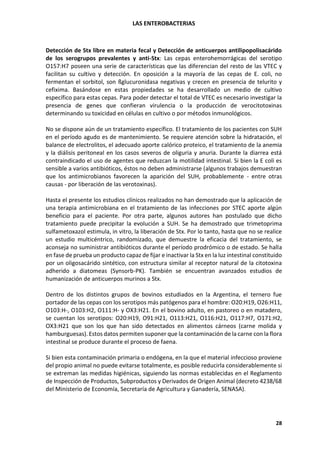 LAS ENTEROBACTERIAS
28
Detección de Stx libre en materia fecal y Detección de anticuerpos antilipopolisacárido
de los serogrupos prevalentes y anti-Stx: Las cepas enterohemorrágicas del serotipo
O157:H7 poseen una serie de características que las diferencian del resto de las VTEC y
facilitan su cultivo y detección. En oposición a la mayoría de las cepas de E. coli, no
fermentan el sorbitol, son ßglucuronidasa negativas y crecen en presencia de telurito y
cefixima. Basándose en estas propiedades se ha desarrollado un medio de cultivo
específico para estas cepas. Para poder detectar el total de VTEC es necesario investigar la
presencia de genes que confieran virulencia o la producción de verocitotoxinas
determinando su toxicidad en células en cultivo o por métodos inmunológicos.
No se dispone aún de un tratamiento específico. El tratamiento de los pacientes con SUH
en el período agudo es de mantenimiento. Se requiere atención sobre la hidratación, el
balance de electrolitos, el adecuado aporte calórico proteico, el tratamiento de la anemia
y la diálisis peritoneal en los casos severos de oliguria y anuria. Durante la diarrea está
contraindicado el uso de agentes que reduzcan la motilidad intestinal. Si bien la E coli es
sensible a varios antibióticos, éstos no deben administrarse (algunos trabajos demuestran
que los antimicrobianos favorecen la aparición del SUH, probablemente - entre otras
causas - por liberación de las verotoxinas).
Hasta el presente los estudios clínicos realizados no han demostrado que la aplicación de
una terapia antimicrobiana en el tratamiento de las infecciones por STEC aporte algún
beneficio para el paciente. Por otra parte, algunos autores han postulado que dicho
tratamiento puede precipitar la evolución a SUH. Se ha demostrado que trimetoprima
sulfametoxazol estimula, in vitro, la liberación de Stx. Por lo tanto, hasta que no se realice
un estudio multicéntrico, randomizado, que demuestre la eficacia del tratamiento, se
aconseja no suministrar antibióticos durante el período prodrómico o de estado. Se halla
en fase de prueba un producto capaz de fijar e inactivar la Stx en la luz intestinal constituido
por un oligosacárido sintético, con estructura similar al receptor natural de la citotoxina
adherido a diatomeas (Synsorb-PK). También se encuentran avanzados estudios de
humanización de anticuerpos murinos a Stx.
Dentro de los distintos grupos de bovinos estudiados en la Argentina, el ternero fue
portador de las cepas con los serotipos más patógenos para el hombre: O20:H19, O26:H11,
O103:H-, O103:H2, O111:H- y OX3:H21. En el bovino adulto, en pastoreo o en matadero,
se cuentan los serotipos: O20:H19, O91:H21, O113:H21, O116:H21, O117:H7, O171:H2,
OX3:H21 que son los que han sido detectados en alimentos cárneos (carne molida y
hamburguesas). Estos datos permiten suponer que la contaminación de la carne con la flora
intestinal se produce durante el proceso de faena.
Si bien esta contaminación primaria o endógena, en la que el material infeccioso proviene
del propio animal no puede evitarse totalmente, es posible reducirla considerablemente si
se extreman las medidas higiénicas, siguiendo las normas establecidas en el Reglamento
de Inspección de Productos, Subproductos y Derivados de Origen Animal (decreto 4238/68
del Ministerio de Economía, Secretaría de Agricultura y Ganadería, SENASA).
 