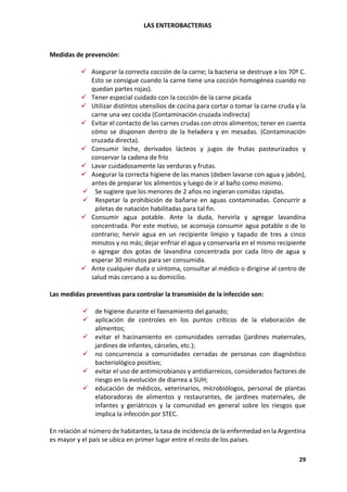 LAS ENTEROBACTERIAS
29
Medidas de prevención:
✓ Asegurar la correcta cocción de la carne; la bacteria se destruye a los 70º C.
Esto se consigue cuando la carne tiene una cocción homogénea cuando no
quedan partes rojas).
✓ Tener especial cuidado con la cocción de la carne picada
✓ Utilizar distintos utensilios de cocina para cortar o tomar la carne cruda y la
carne una vez cocida (Contaminación cruzada indirecta)
✓ Evitar el contacto de las carnes crudas con otros alimentos; tener en cuenta
cómo se disponen dentro de la heladera y en mesadas. (Contaminación
cruzada directa).
✓ Consumir leche, derivados lácteos y jugos de frutas pasteurizados y
conservar la cadena de frío
✓ Lavar cuidadosamente las verduras y frutas.
✓ Asegurar la correcta higiene de las manos (deben lavarse con agua y jabón),
antes de preparar los alimentos y luego de ir al baño como mínimo.
✓ Se sugiere que los menores de 2 años no ingieran comidas rápidas.
✓ Respetar la prohibición de bañarse en aguas contaminadas. Concurrir a
piletas de natación habilitadas para tal fin.
✓ Consumir agua potable. Ante la duda, hervirla y agregar lavandina
concentrada. Por este motivo, se aconseja consumir agua potable o de lo
contrario; hervir agua en un recipiente limpio y tapado de tres a cinco
minutos y no más; dejar enfriar el agua y conservarla en el mismo recipiente
o agregar dos gotas de lavandina concentrada por cada litro de agua y
esperar 30 minutos para ser consumida.
✓ Ante cualquier duda o síntoma, consultar al médico o dirigirse al centro de
salud más cercano a su domicilio.
Las medidas preventivas para controlar la transmisión de la infección son:
✓ de higiene durante el faenamiento del ganado;
✓ aplicación de controles en los puntos críticos de la elaboración de
alimentos;
✓ evitar el hacinamiento en comunidades cerradas (jardines maternales,
jardines de infantes, cárceles, etc.);
✓ no concurrencia a comunidades cerradas de personas con diagnóstico
bacteriológico positivo;
✓ evitar el uso de antimicrobianos y antidiarreicos, considerados factores de
riesgo en la evolución de diarrea a SUH;
✓ educación de médicos, veterinarios, microbiólogos, personal de plantas
elaboradoras de alimentos y restaurantes, de jardines maternales, de
infantes y geriátricos y la comunidad en general sobre los riesgos que
implica la infección por STEC.
En relación al número de habitantes, la tasa de incidencia de la enfermedad en la Argentina
es mayor y el país se ubica en primer lugar entre el resto de los países.
 
