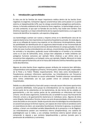 LAS ENTEROBACTERIAS
3
1. Introducción y generalidades
Es ésta una de las familias de mayor importancia médica dentro de los bacilos Gram
negativos no exigentes. Comparten algunas características tales como poseer en su pared
externa un lipopolisacárido (LPS), que les otorga características patogénicas particulares,
tóxicas, la llamada endotoxina de las bacterias Gram negativas. La bacteriología actual, es
un ente cambiante, lo que ayer se llamaba de una forma, hoy recibe otro nombre. Esta
dinámica responde a un mejor entendimiento de las especies bacterianas y a un auge en la
manera de identificar las especies, sub especies y biogrupos.
Los bacteriólogos cuentan con nuevas y mejores armas en la identificación clara de las
especies bacterianas más importantes en la práctica hospitalaria y privada. Sin duda alguna,
esto se ve reflejado de manera muy especial, en las infecciones intrahospitalarias, donde
las posibilidades de identificación de un organismo determinado se han incrementado de
forma importante, tal es el caso de la técnica de electroforesis en campos pulsados. En otro
orden de cosas muchas enterobacterias son ubicuas, encontrándose muy difundidas entre
los animales y la naturaleza, pudiendo causar enfermedad en el hombre y los animales
como es el caso de Salmonella; otras, aunque bien adaptadas al medio ambiente son
patógenas humanos exclusivos por ejemplo Vibrio cholerae y por último otras se
encuentran bien adaptados a su huésped, como, por ejemplo, Shigella. Merecerá sin duda
un párrafo especial Escherichia coli en el marco del Síndrome Urémico Hemolítico que más
tarde describiremos.
Algunos de estos bacilos Gram negativos poseen atributos de virulencia bien definidos,
comportándose como patógenos primarios, Yersinia pestis, Salmonella typhi, responsables
de la Peste y la Fiebre Tifoidea respectivamente. Otros tales como Acinetobacter y
Pseudomonas producen infecciones oportunistas. Las Enterobacterias con frecuencia
residen en el colon del hombre sin causar enfermedad. También colonizan normalmente
otros nichos ambientales con los que pueden entrar en contacto los pacientes
hospitalizados.
Debido a su ubicuidad dentro y fuera del cuerpo a menudo causan infecciones oportunistas
en pacientes debilitados. Como grupo las enterobacterias son las responsables de una
tercera parte de los aislamientos en las bacteriemias, de dos tercios de los aislados en
gastroenteritis, y de tres cuartas partes de los aislamientos en infecciones del tracto
urinario. Uno de estos organismos, Escherichia coli, es también la causa más frecuente de
infección urinaria y de gastroenteritis bacteriana en individuos sanos. Algunos de éstos
como Shigella, Salmonella o Yersinia, tienen una serie de peculiaridades clínicas por lo que
serán discutidos en otra sección. Desde el punto de vista microbiológico las enterobacterias
se caracterizan porque no forman esporas, son capaces de crecer tanto en aerobiosis como
en anaerobiosis (es decir, son anaerobios facultativos), fermentan la glucosa, no producen
oxidasa, y tienen una movilidad variable (dependiendo de la presencia o no de flagelos).
Las enterobacterias poseen una membrana interna (citoplasmática), una cubierta de
peptidoglicano que la rodea, y una compleja membrana externa (pared celular) que
comprende la cápsula y que contiene lipopolisacáridos y porinas (canales para la
penetración de antibióticos y nutrientes).
 