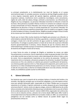 LAS ENTEROBACTERIAS
34
La principal complicación es la deshidratación (un nivel de líquidos en el cuerpo
anormalmente bajo). En contadas ocasiones, las bacterias del tipo Shigella pueden afectar
a otros órganos corporales aparte del aparato digestivo, pudiendo provocar artritis,
erupciones cutáneas, insuficiencia renal o problemas neurológicos, como convulsiones,
rigidez de cuello, dolor de cabeza, letargo, confusión y alucinaciones. Las infecciones por
Shigella son muy contagiosas. Las personas infectadas transmiten la infección a través de
las heces. Otras personas se pueden infectar al entrar en contacto con cualquier cosa que
se haya contaminado con heces infectadas. Esto incluye los juguetes, las superficies de las
habitaciones de descanso e incluso la comida preparada por una persona infectada. Por
ejemplo, si un niño toca una superficie contaminada, como un inodoro o un juguete, y luego
se mete los dedos en la boca, se puede infectar. Shigella se puede contagiar incluso a través
de las moscas que han estado en contacto con heces contaminadas.
Puesto que no hacen falta muchas bacterias de Shigella para provocar una infección, la
enfermedad se extiende fácilmente en familias y guarderías. La bacteria también se puede
contagiar a través de la red del suministro de agua cuando las medidas higiénicas son
insuficientes. El contagio se puede producir a través de las heces de la persona infectada
durante aproximadamente 4 semanas, incluso después de que los síntomas obvios de
enfermedad hayan remitido (aunque el tratamiento antibiótico puede reducir la excreción
de bacterias de Shigella a través de las heces).
La mejor forma de evitar el contagio de Shigella es lavándose las manos con jabón
frecuentemente y a conciencia. Esto es importante en todos los grupos de edad. A los niños
se les debe recordar que se laven las manos, sobre todo después de utilizar el váter y antes
de comer. Esto es especialmente importante en los centros de preescolar. También es
importante cómo se manipulan, almacenan y preparan los alimentos: los platos fríos deben
conservarse en frío y los calientes en caliente para prevenir la proliferación de bacterias.
Los síntomas pueden aparecer entre 1 y 7 días después de la exposición, pero suelen ocurrir
durante los 2 o 3 días inmediatamente posteriores a la misma. Aunque a veces remite sola
al cabo de unos pocos días, la diarrea no tratada puede durar una o dos semanas. De todos
modos, los antibióticos pueden acortar la enfermedad.
4. Género Salmonella
Son bacterias que, para la mayoría de los serotipos habitan el intestino del hombre y los
animales. Hay algunos serotipos que se encuentran adaptados a una sola especie animal,
como por ejemplo Salmonella typhi, responsable de la Fiebre Tifoidea que se encuentra
solamente en el hombre. El género salmonela se nombra después de que el bacteriólogo
americano Daniel E. Salmon, junto con algunos colegas, aislara en 1886 bacterias de cerdos
(ahora conocida como Salmonella choleraesuis) que consideraban eran la causa de la fiebre
de los cerdos (peste porcina). Daniel E. Salmon (1850-1914), organizador de la oficina (los
E.E.U.U.) de la industria animal, y director de la misma desde 1884 hasta 1905, fundó la
Universidad Veterinaria Nacional (NVC) de los Estados Unidos en 1892. Las características
patogénicas son tan variadas como su hábitat natural. Se pueden dividir según las
presentaciones clínicas en:
 