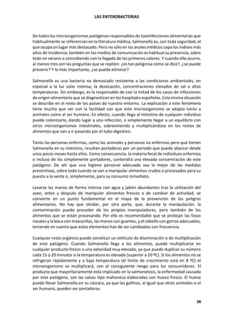 LAS ENTEROBACTERIAS
38
De todos los microorganismos patógenos responsables de toxiinfecciones alimentarias que
habitualmente se referencian en la literatura médica, Salmonella es, con toda seguridad, el
que ocupa un lugar más destacado. Pero no sólo en los anales médicos copa los índices más
altos de incidencia; también en los medios de comunicación es habitual su presencia, sobre
todo en verano o coincidiendo con la llegada de los primeros calores. Y cuando ello ocurre,
al menos tres son las preguntas que se repiten: ¿es tan peligrosa como se dice?, ¿se puede
prevenir? Y lo más importante, ¿se puede eliminar?
Salmonella es una bacteria no demasiado resistente a las condiciones ambientales, en
especial a la luz solar intensa, la desecación, concentraciones elevadas de sal o altas
temperaturas. Sin embargo, es la responsable de casi la mitad de los casos de infecciones
de origen alimentario que se diagnostican en los hospitales españoles. Esta misma situación
se describe en el resto de los países de nuestro entorno. La explicación a este fenómeno
tiene mucho que ver con la facilidad con que este microorganismo se adapta tanto a
animales como al ser humano. En efecto, cuando llega al intestino de cualquier individuo
puede colonizarlo, dando lugar a una infección, o simplemente llegar a un equilibrio con
otros microorganismos intestinales, sobreviviendo y multiplicándose en los restos de
alimentos que van a ir pasando por el tubo digestivo.
Tanto las personas enfermas, como los animales y personas no enfermas pero que tienen
Salmonella en su intestino, resultan portadoras por un periodo que puede abarcar desde
unos pocos meses hasta años. Como consecuencia, la materia fecal de individuos enfermos
o incluso de los simplemente portadores, contendrá una elevada concentración de este
patógeno. De ahí que una higiene personal adecuada sea la mejor de las medidas
preventivas, sobre todo cuando se van a manipular alimentos crudos o procesados para su
puesta a la venta o, simplemente, para su consumo inmediato.
Lavarse las manos de forma intensa con agua y jabón abundantes tras la utilización del
aseo, antes y después de manipular alimentos frescos o de cambiar de actividad, se
convierte en un punto fundamental en el mapa de la prevención de los peligros
alimentarios. No hay que olvidar, por otra parte, que, durante la manipulación, la
contaminación puede proceder de los propios manipuladores, pero también de los
alimentos que se están procesando. Por ello es recomendable que se protejan las fosas
nasales y la boca con mascarillas, las manos con guantes, y el cabello con gorros adecuados,
teniendo en cuenta que estos elementos han de ser cambiados con frecuencia.
Cualquier resto orgánico puede constituir un vehículo de diseminación o de multiplicación
de este patógeno. Cuando Salmonella llega a los alimentos, puede multiplicarse en
cualquier producto fresco a una velocidad muy elevada, ya que puede duplicar su número
cada 15 o 20 minutos si la temperatura es elevada (superior a 20 ºC). Si los alimentos no se
refrigeran rápidamente y a baja temperatura (el límite de crecimiento está en 8 ºC) el
microorganismo se multiplicará, con el consiguiente riesgo para los consumidores. El
producto que mayoritariamente está implicado en la salmonelosis, la enfermedad causada
por este patógeno, son las salsas tipo mahonesa elaboradas con huevo fresco. El huevo
puede llevar Salmonella en su cáscara, ya que las gallinas, al igual que otros animales o el
ser humano, pueden ser portadoras.
 